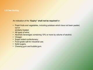 5.10DateMarking
An indication of the “Expiry” shall not be required for:
• Fresh fruits and vegetables, including potatoes which have not been peeled,
cut or
similarly treated;
• All types of wine;
• Alcoholic beverages containing 10% or more by volume of alcohol;
• Vinegar;
• Sugar boiled confectionery;
• Food grade salt for industrial use;
• Solid sugars;
• Chewing gum and bubble gum.
 