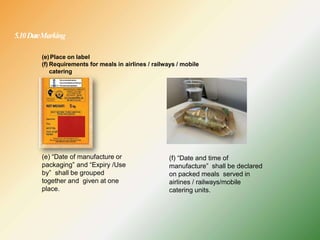 5.10DateMarking
(e) “Date of manufacture or
packaging” and “Expiry /Use
by” shall be grouped
together and given at one
place.
(e)Place on label
(f) Requirements for meals in airlines / railways / mobile
catering
(f) “Date and time of
manufacture” shall be declared
on packed meals served in
airlines / railways/mobile
catering units.
 