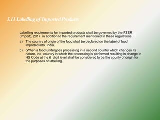 5.11Labellingof ImportedProducts
Labelling requirements for imported products shall be governed by the FSSR
(Import), 2017 in addition to the requirement mentioned in these regulations.
a) The country of origin of the food shall be declared on the label of food
imported into India.
b) (When a food undergoes processing in a second country which changes its
nature, the country in which the processing is performed resulting in change in
HS Code at the 6 digit level shall be considered to be the county of origin for
the purposes of labelling.
 