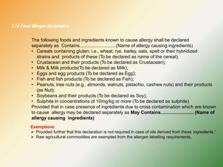 5.14FoodAllergendeclaration
The following foods and ingredients known to cause allergy shall be declared
separately as Contains............................ (Name of allergy causing ingredients)
• Cereals containing gluten; i.e., wheat, rye, barley, oats, spelt or their hybridized
strains and products of these (To be declared as name of the cereal);
• Crustacean and their products (To be declared as Crustacean);
• Milk & Milk products(To be declared as Milk);
• Eggs and egg products (To be declared as Egg);
• Fish and fish products (To be declared as Fish);
• Peanuts, tree nuts (e.g., almonds, walnuts, pistachio, cashew nuts) and their products
(as Nut);
• Soybeans and their products (To be declared as Soy);
• Sulphite in concentrations of 10mg/kg or more (To be declared as sulphite)
Provided that in case presence of ingredients due to cross contamination which are known
to cause allergy may be declared separately as May Contains.......................... (Name of
allergy causing ingredients)
Exemptions
 Provided further that this declaration is not required in case of oils derived from these ingredients.”
 Raw agricultural commodities are exempted from the allergen labelling requirements.
 