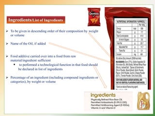 Ingredients/List of Ingredients
 To be given in descending order of their composition by weight
or volume
 Name of the Oil, if added
 Food additive carried over into a food from raw
material/ingredient sufficient
 to performed a technological function in that food should
be declared in list of ingredients
 Percentage of an ingredient (including compound ingredients or
categories), by weight or volume
 