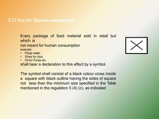 5.15Not for Humanconsumption
Every package of food material sold in retail but
which is
not meant for human consumption
example
• Pooja water,
• Ghee for diya,
• Oil for Pooja etc.
shall bear a declaration to this effect by a symbol.
The symbol shall consist of a black colour cross inside
a square with black outline having the sides of square
not less than the minimum size specified in the Table
mentioned in the regulation 5 (4) (c), as indicated
 
