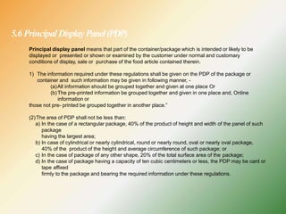 5.6 Principal DisplayPanel(PDP)
Principal display panel means that part of the container/package which is intended or likely to be
displayed or presented or shown or examined by the customer under normal and customary
conditions of display, sale or purchase of the food article contained therein.
1) The information required under these regulations shall be given on the PDP of the package or
container and such information may be given in following manner, -
(a)All information should be grouped together and given at one place Or
(b)The pre-printed information be grouped together and given in one place and, Online
information or
those not pre- printed be grouped together in another place.”
(2)The area of PDP shall not be less than:
a) In the case of a rectangular package, 40% of the product of height and width of the panel of such
package
having the largest area;
b) In case of cylindrical or nearly cylindrical, round or nearly round, oval or nearly oval package,
40% of the product of the height and average circumference of such package; or
c) In the case of package of any other shape, 20% of the total surface area of the package;
d) In the case of package having a capacity of ten cubic centimeters or less, the PDP may be card or
tape affixed
firmly to the package and bearing the required information under these regulations.
 