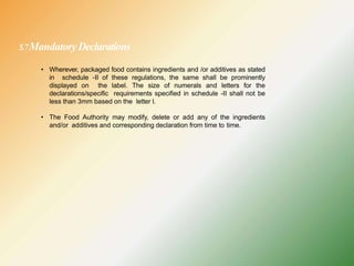 5.7MandatoryDeclarations
• Wherever, packaged food contains ingredients and /or additives as stated
in schedule -II of these regulations, the same shall be prominently
displayed on the label. The size of numerals and letters for the
declarations/specific requirements specified in schedule -II shall not be
less than 3mm based on the letter l.
• The Food Authority may modify, delete or add any of the ingredients
and/or additives and corresponding declaration from time to time.
 