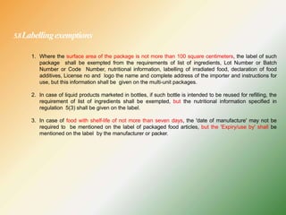 5.8Labellingexemptions
1. Where the surface area of the package is not more than 100 square centimeters, the label of such
package shall be exempted from the requirements of list of ingredients, Lot Number or Batch
Number or Code Number, nutritional information, labelling of irradiated food, declaration of food
additives, License no and logo the name and complete address of the importer and instructions for
use, but this information shall be given on the multi-unit packages.
2. In case of liquid products marketed in bottles, if such bottle is intended to be reused for refilling, the
requirement of list of ingredients shall be exempted, but the nutritional information specified in
regulation 5(3) shall be given on the label.
3. In case of food with shelf-life of not more than seven days, the 'date of manufacture' may not be
required to be mentioned on the label of packaged food articles, but the 'Expiry/use by' shall be
mentioned on the label by the manufacturer or packer.
 