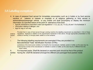 5.8 Labellingexemptions
4. In case of prepared food served for immediate consumption such as in hotels or by food service
vendors or caterers or halwais or hospitals or at religious gathering or food served in
airline/railways/passenger vehicle or any mobile unit shall accompany or display the minimum
information as specified below at the point of sale/serve of the food.
• Specific declarations prescribed under sub-regulations 1.1 (1), (2), (3), 1.4 (3), (4) and 1.9 of schedule II
• information relating to allergen; and
• logo for veg or non-veg.
Provided that in case of food served through vending machine the labelling requirement as prescribed in 5(3) of these
regulations displayed in addition to the requirements mentioned in 8(4) above, through appropriate presentation on the
outside of vending or through poster, leaflet or on the container.
shall be
machin
e
5. The following labelling requirements are exempted if they are provided in a
Barcode/Global Trade Identification Number (GTIN);-
(a)Address of the brand owner whether, he himself is the manufacturer, marketer, packer or bottler, as the case may be,
(b)the license number of the manufacturer or marketer or packer or bottler, as the case may be, if different from the
brand owner.
6.
earlies
t
For Assorted packs, Shelf life declared on assorted pack should be that of the product
having the shelf life declared amongst the different pre-packaged food packed inside
 