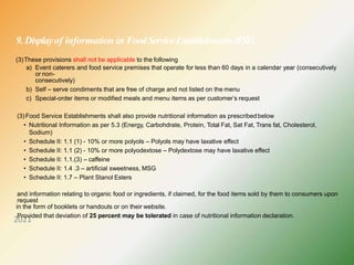 9. Displayof information in FoodServiceEstablishments(FSE)
2021
(3)These provisions shall not be applicable to the following
a) Event caterers and food service premises that operate for less than 60 days in a calendar year (consecutively
or non-
consecutively)
b) Self – serve condiments that are free of charge and not listed on the menu
c) Special-order items or modified meals and menu items as per customer’s request
(3)Food Service Establishments shall also provide nutritional information as prescribedbelow
• Nutritional Information as per 5.3 (Energy, Carbohdrate, Protein, Total Fat, Sat Fat, Trans fat, Cholesterol,
Sodium)
• Schedule II: 1.1 (1) - 10% or more polyols – Polyols may have laxative effect
• Schedule II: 1.1 (2) - 10% or more polyodextose – Polydextose may have laxative effect
• Schedule II: 1.1.(3) – caffeine
• Schedule II: 1.4 .3 – artificial sweetness, MSG
• Schedule II: 1.7 – Plant Stanol Esters
and information relating to organic food or ingredients, if claimed, for the food items sold by them to consumers upon
request
in the form of booklets or handouts or on their website.
Provided that deviation of 25 percent may be tolerated in case of nutritional information declaration.
 