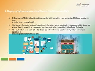 5. E-Commerce FBO shall get the above-mentioned information from respective FBO and provide on
their
website wherever applicable
6. Nutritional information and / or ingredients information along with health message shall be displayed
where food is served in a manner as may be required and specified by the Food Authority
7. The authority may specify other food service establishments also to comply with requirements
specified in
these regulations from time to time
9. Displayof information in FoodServiceEstablishments(FSE)
 