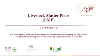 Better lives through livestock
Livestock Master Plans
(LMP)
Isabelle Baltenweck
UN Food System Summit Science Days Side Event on Decision-making for Sustainable
Livestock: Capitalizing on Models, Data and Communications, 7 July 2021
 