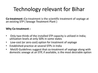 Technology relevant for Bihar
Co-treatment :Co-treatment is the scientific treatment of septage at
an existing STP ( Sewage Treatment Plant )
Why Co-treatment :
• Only two-thirds of the installed STP capacity is utilized in India;
utilization levels at only 50% in some states
• Low-cost (or zero cost) option for treatment of septage
• Established practice at several STPs in India
• MoUD Guidelines suggest that co-treatment of septage along with
domestic sewage at an STP, if available, is the most desirable option
 