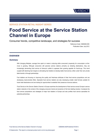 SERVICE STATION RETAIL INSIGHT SERIES


Food Service at the Service Station
Channel in Europe
Consumer trends, competitive landscape, and strategies for success
                                                                                                            Reference Code: CM00083-005
                                                                                                                 Publication Date: July 2012




OVERVIEW

Summary
            With changing lifestyles, average time spent on meals is reducing while consumers' propensity for consumption on-the-
            move is growing. Although consumers still perceive service stations primarily as refueling destinations, they are
            increasingly demanding food service at forecourt outlets to appease their growing appetite for food-to-go. This trend
            coupled with declining fuel margins is stimulating fuel retailers to develop better food service, either under their own private
            label brands or through partnerships.


            Fuel retailers are focusing on improving the quality and freshness attributes of their food service propositions and are
            developing meal-oriented offers. Specialist food service retailers are also developing smaller retail formats suitable for
            travel retail destinations and are looking for opportunities to establish their presence at service stations.


            Food Service at the Service Station Channel in Europe examines the development of food service across Europe’s service
            station networks in the context of the changing consumer trends and dynamics of the fuel retailing industry. It analyzes the
            food service propositions and strategies of major fuel retailers in Europe and also profiles food service specialists for
            potential partnerships.




Food Service at the Service Station Channel in Europe                                  CM00083-005/Published 07/2012

© Datamonitor. This report is a licensed product and is not to be photocopied                                      Page 1
 