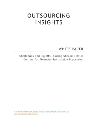 OUTSOURCING
                 INSIGHTS



                                                     W H I T E PA P E R

     Cha llenges and Payoffs in using Shared Service
        Centers for Financia l Transa ction Processi ng




For more information, please contact Ramesh Krish at 917-971-9701
ramesh_krishus@yahoo.com
 