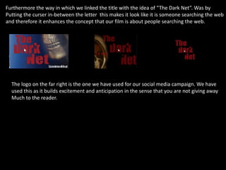 Furthermore the way in which we linked the title with the idea of “The Dark Net”. Was by
Putting the curser in-between the letter this makes it look like it is someone searching the web
and therefore it enhances the concept that our film is about people searching the web.
The logo on the far right is the one we have used for our social media campaign. We have
used this as it builds excitement and anticipation in the sense that you are not giving away
Much to the reader.
 