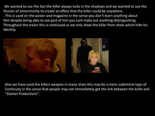 We wanted to use the fact the killer always lurks in the shadows and we wanted to use the
Illusion of annonminity to create an effect that the killer could be anywhere.
. This is used on the poster and magazine in the sense you don’t learn anything about
Him despite being able to see part of him you cant make out anything distinguishing.
Throughout the trailer this is continued as we only show the killer from shots which hide his
Identity.
Also we have used the killers weapon in many shots this may be a more subliminal type of
Continuity in the sense that people may not immediately get the link between the knife and
“Slasher Productions”.
 