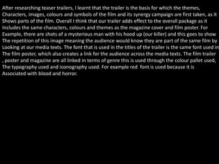 After researching teaser trailers, I learnt that the trailer is the basis for which the themes,
Characters, images, colours and symbols of the film and its synergy campaign are first taken, as it
Shows parts of the film. Overall I think that our trailer adds effect to the overall package as it
Includes the same characters, colours and themes as the magazine cover and film poster. For
Example, there are shots of a mysterious man with his hood up (our killer) and this goes to show
The repetition of this image meaning the audience would know they are part of the same film by
Looking at our media texts. The font that is used in the titles of the trailer is the same font used in
The film poster, which also creates a link for the audience across the media texts. The film trailer
, poster and magazine are all linked in terms of genre this is used through the colour pallet used,
The typography used and iconography used. For example red font is used because it is
Associated with blood and horror.
 