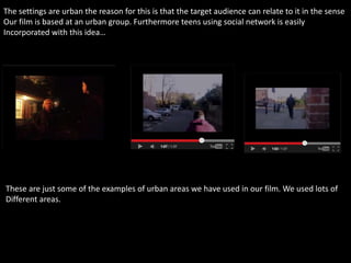 The settings are urban the reason for this is that the target audience can relate to it in the sense
Our film is based at an urban group. Furthermore teens using social network is easily
Incorporated with this idea…
These are just some of the examples of urban areas we have used in our film. We used lots of
Different areas.
 