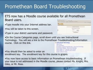 Promethean Board Troubleshooting
ETS now has a Moodle course available for all Promethean
Board users.
•Type moodle into your Internet address bar.
•You will be taken to this screen.
•Type in your district username and password.
•On the Course Categories page, scroll down until you see Instructional
Technology. You will see a link to the Promethean Troubleshooting/Information
course. Click on this link.


•You should then be asked to enter an
enrollment key. The enrollment key for this course is gcspro.
•You now have access to basic information on Promethean troubleshooting. If
your issue is not addressed in the Moodle course, please contact Ms. Knight, Mrs.
Giles, or Mr. Ross.
 