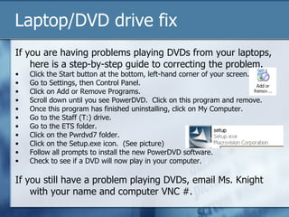 Laptop/DVD drive fix
If you are having problems playing DVDs from your laptops,
    here is a step-by-step guide to correcting the problem.
•   Click the Start button at the bottom, left-hand corner of your screen.
•   Go to Settings, then Control Panel.
•   Click on Add or Remove Programs.
•   Scroll down until you see PowerDVD. Click on this program and remove.
•   Once this program has finished uninstalling, click on My Computer.
•   Go to the Staff (T:) drive.
•   Go to the ETS folder.
•   Click on the Pwrdvd7 folder.
•   Click on the Setup.exe icon. (See picture)
•   Follow all prompts to install the new PowerDVD software.
•   Check to see if a DVD will now play in your computer.

If you still have a problem playing DVDs, email Ms. Knight
    with your name and computer VNC #.
 