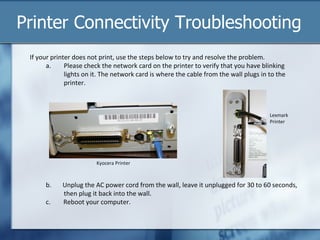 Printer Connectivity Troubleshooting
 If your printer does not print, use the steps below to try and resolve the problem.
       a.     Please check the network card on the printer to verify that you have blinking
              lights on it. The network card is where the cable from the wall plugs in to the
              printer.



                                                                                       Lexmark
                                                                                       Printer




                         Kyocera Printer



      b.    Unplug the AC power cord from the wall, leave it unplugged for 30 to 60 seconds,
            then plug it back into the wall.
      c.    Reboot your computer.
 