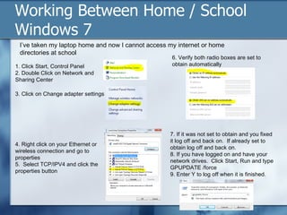 Working Between Home / School
Windows 7
 I’ve taken my laptop home and now I cannot access my internet or home
 directories at school
                                                    6. Verify both radio boxes are set to
1. Click Start, Control Panel                       obtain automatically
2. Double Click on Network and
Sharing Center

3. Click on Change adapter settings




                                                   7. If it was not set to obtain and you fixed
                                                   it log off and back on. If already set to
4. Right click on your Ethernet or
                                                   obtain log off and back on.
wireless connection and go to
                                                   8. If you have logged on and have your
properties
                                                   network drives. Click Start, Run and type
5. Select TCP/IPV4 and click the
                                                   GPUPDATE /force
properties button
                                                   9. Enter Y to log off when it is finished.
 