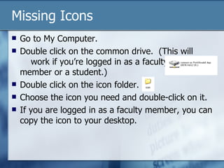 Missing Icons
   Go to My Computer.
   Double click on the common drive. (This will
       work if you’re logged in as a faculty
    member or a student.)
   Double click on the icon folder.
   Choose the icon you need and double-click on it.
   If you are logged in as a faculty member, you can
    copy the icon to your desktop.
 