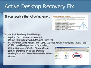 Active Desktop Recovery Fix
    If you receive the following error:




You   can fix it by doing the following:
•     Login to the computer as yourself
•     Double Click on My Computer then Open C:
•     Go to the Windows Folder, then Go to the Web Folder – The path should read
      C:WindowsWeb (or see picture below)
•     Delete Safemode.htt (See Picture Below)
•     Log off and back on as the affected
      student/user and you will receive the normal
      desktop.
 