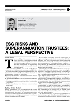 1
ESG RISKS AND
SUPERANNUATION TRUSTEES:
A LEGAL PERSPECTIVE
Jonathan Steffanoni
T
he responsibility of superannuation trustees is
greater than that of typical businesses – holding
an important economic and public policy role to
Australian society to provide income in retirement.
What duty or responsibility do superannuation
trustees have towards environmental, risk, and
governance factors?
There has been gradual shift in focus over the past decade from
sustainability and socially responsible investments towards ESG risk.
This change intersects with the law regulating superannuation fund
trustees and is an area clouded by some confusion. Bearing this in
mind, I intend on covering a few main themes:
•	 Clarifying the distinction between the terminology which is
frequently confused;
•	 Taking a closer look at what ESG factors and indicators actually
are;
•	 Focusing on some global trends which are likely to be influential in
Australia; and
•	 Looking at specific legal issues which arise in relation to these
global trends.
Putting ESG in Context
Upfront, there needs to be a clear distinction between ESG factors as
tactical indicators relevant for selecting and timing decisions about
specific investment opportunities; and investment strategies which
are conditioned by proscription or prescription of certain non-finan-
cial outcomes (such as avoiding tobacco, armaments or fossil fuels or
investing in renewable energy technology).
Inclusion of ESG factors differs significantly from divestment or
negative screening of assets involved in certain activities. We’re also
not talking about impact investing in assets intended to achieve a
non-financial outcome. Equally, we aren’t focused on investing in
assets with the intention of controlling or influencing towards non-fi-
nancial objectives. We are talking about the inclusion of ESG factors
as relevant financial considerations informing investment decisions
about particular opportunities.
There is too-frequent confusion between the process focused con-
sideration of ESG factors with the outcome focused (to varying de-
grees) ethical, sustainable or responsible investing. In some ways, the
awkward acronym “ESG” itself may have contributed to the confu-
sion. The E and S relate to particular groups of non-financial out-
comes, while the G relates to process.
Sustainable, responsible or ethical conditions on investing typical-
ly require that the trustee’s duties are conditioned by consent of the
beneficiary. ESG factors relate more specifically to the active exercise
of investment powers where there has been no conditioning of the
financial objective and therefore investment strategy.
When we hear or use the term ESG, it can be easy to oversimplify
the detail of what is a broad and diverse range of non-financial in-
dicators. Typically, risk factors are those things which may result in
financial detriment to the value or income generating capacity of an
asset. These risk factors are then reflected in risk indicators, which
are can be analysed by investors to inform decision making, and pos-
sibly create alpha for managers.
The other important aspect of ESG risk factors and indicators is
the role of complex supply chains. Exposure to ESG risks isn’t con-
strained to direct investments, and flow though very complex supply
Jonathan Steffanoni, principal
consultant, QMV
Steffanoni is a lawyer, principal consultant
– legal and risk at QMV. He is also a Fellow
of ASFA. He advises and consults on a
broad range of projects with Australia's
most prominent superannuation funds.
www.fssuper.com.au
November 2016
Administration and management
FS Super THE JOURNAL OF SUPERANNUATION MANAGEMENT•
 