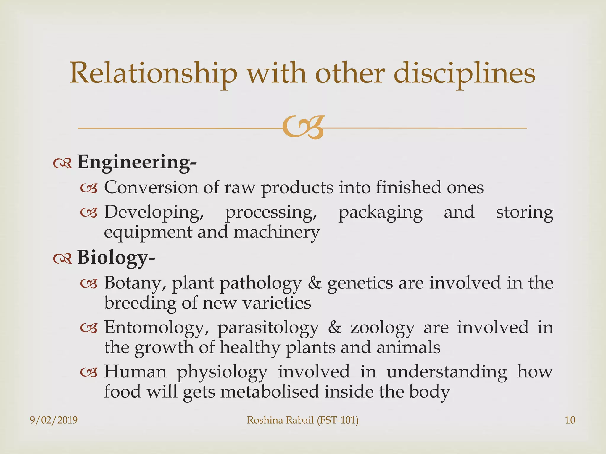 
 Engineering-
 Conversion of raw products into finished ones
 Developing, processing, packaging and storing
equipment and machinery
 Biology-
 Botany, plant pathology & genetics are involved in the
breeding of new varieties
 Entomology, parasitology & zoology are involved in
the growth of healthy plants and animals
 Human physiology involved in understanding how
food will gets metabolised inside the body
9/02/2019 Roshina Rabail (FST-101) 10
Relationship with other disciplines
 