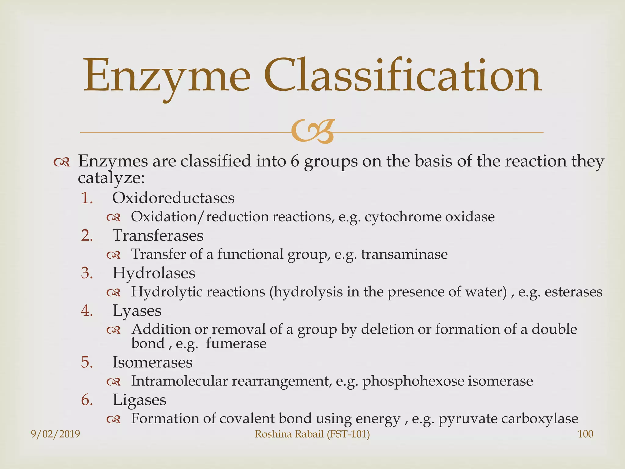  Enzymes are classified into 6 groups on the basis of the reaction they
catalyze:
1. Oxidoreductases
 Oxidation/reduction reactions, e.g. cytochrome oxidase
2. Transferases
 Transfer of a functional group, e.g. transaminase
3. Hydrolases
 Hydrolytic reactions (hydrolysis in the presence of water) , e.g. esterases
4. Lyases
 Addition or removal of a group by deletion or formation of a double
bond , e.g. fumerase
5. Isomerases
 Intramolecular rearrangement, e.g. phosphohexose isomerase
6. Ligases
 Formation of covalent bond using energy , e.g. pyruvate carboxylase
9/02/2019 Roshina Rabail (FST-101) 100
Enzyme Classification
 