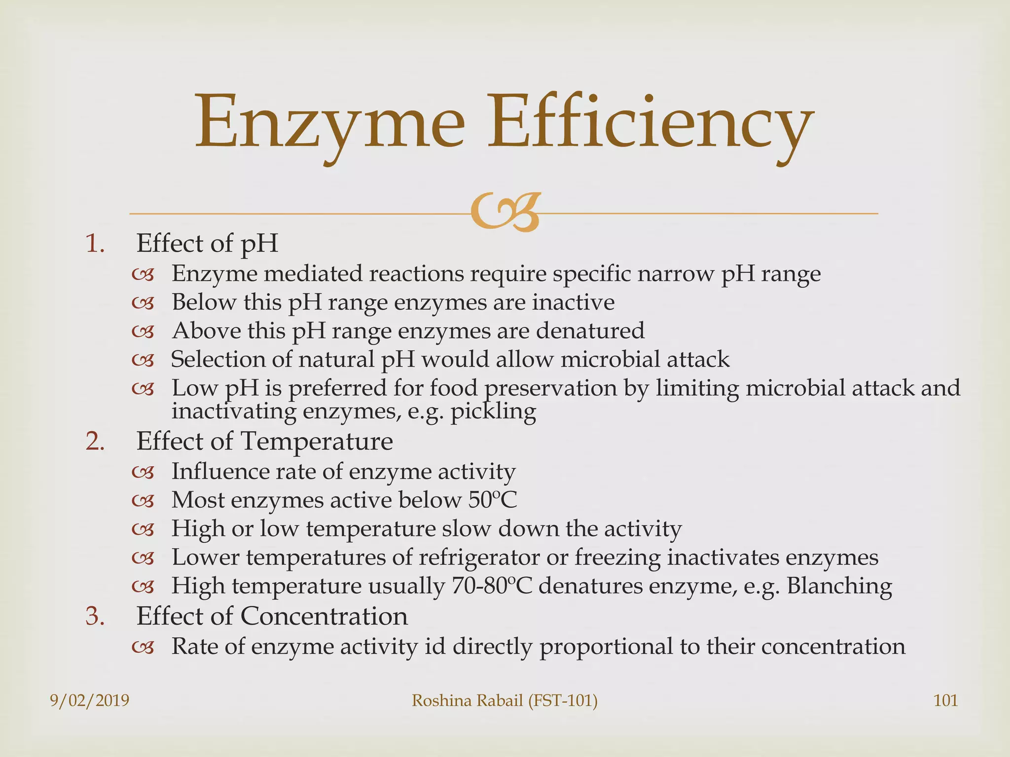 1. Effect of pH
 Enzyme mediated reactions require specific narrow pH range
 Below this pH range enzymes are inactive
 Above this pH range enzymes are denatured
 Selection of natural pH would allow microbial attack
 Low pH is preferred for food preservation by limiting microbial attack and
inactivating enzymes, e.g. pickling
2. Effect of Temperature
 Influence rate of enzyme activity
 Most enzymes active below 50ºC
 High or low temperature slow down the activity
 Lower temperatures of refrigerator or freezing inactivates enzymes
 High temperature usually 70-80ºC denatures enzyme, e.g. Blanching
3. Effect of Concentration
 Rate of enzyme activity id directly proportional to their concentration
9/02/2019 Roshina Rabail (FST-101) 101
Enzyme Efficiency
 