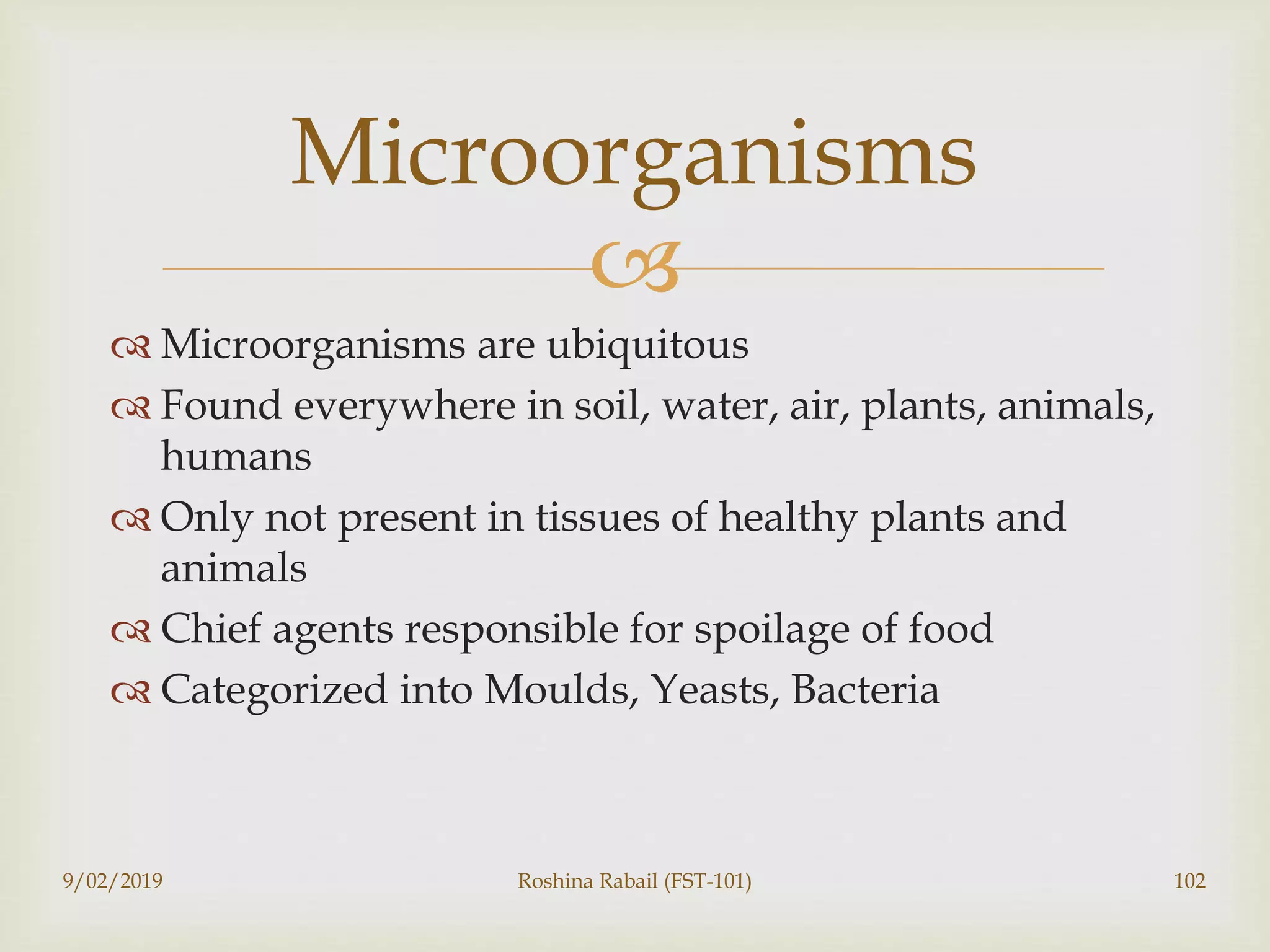 
 Microorganisms are ubiquitous
 Found everywhere in soil, water, air, plants, animals,
humans
 Only not present in tissues of healthy plants and
animals
 Chief agents responsible for spoilage of food
 Categorized into Moulds, Yeasts, Bacteria
9/02/2019 Roshina Rabail (FST-101) 102
Microorganisms
 