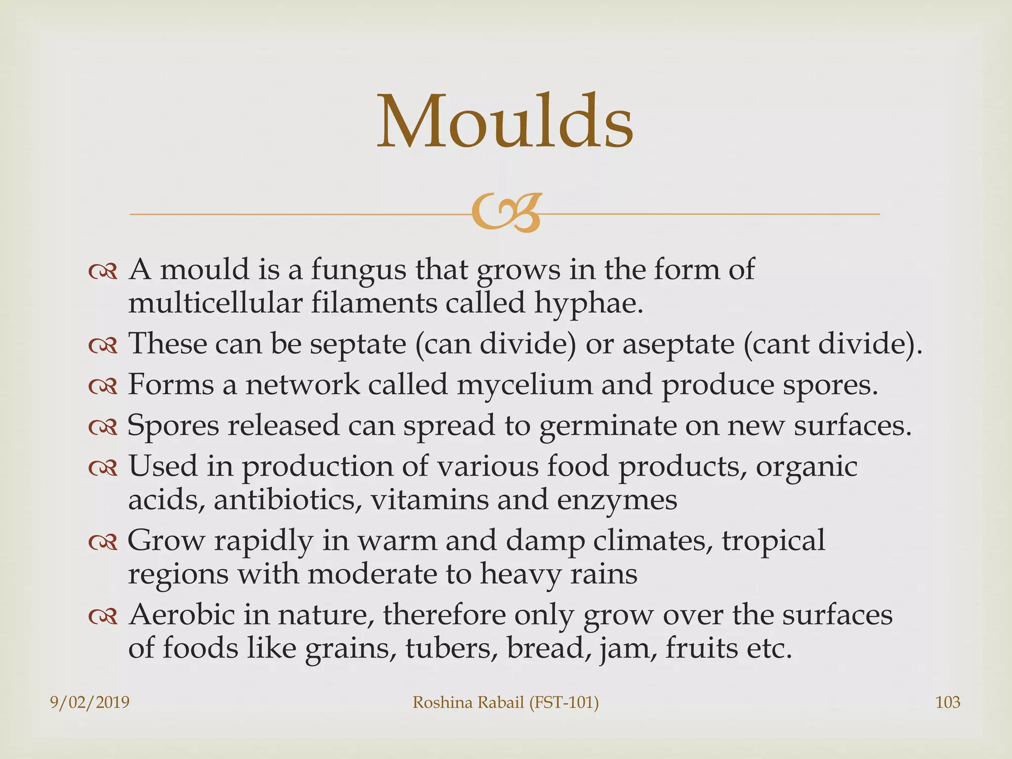 
 A mould is a fungus that grows in the form of
multicellular filaments called hyphae.
 These can be septate (can divide) or aseptate (cant divide).
 Forms a network called mycelium and produce spores.
 Spores released can spread to germinate on new surfaces.
 Used in production of various food products, organic
acids, antibiotics, vitamins and enzymes
 Grow rapidly in warm and damp climates, tropical
regions with moderate to heavy rains
 Aerobic in nature, therefore only grow over the surfaces
of foods like grains, tubers, bread, jam, fruits etc.
9/02/2019 Roshina Rabail (FST-101) 103
Moulds
 