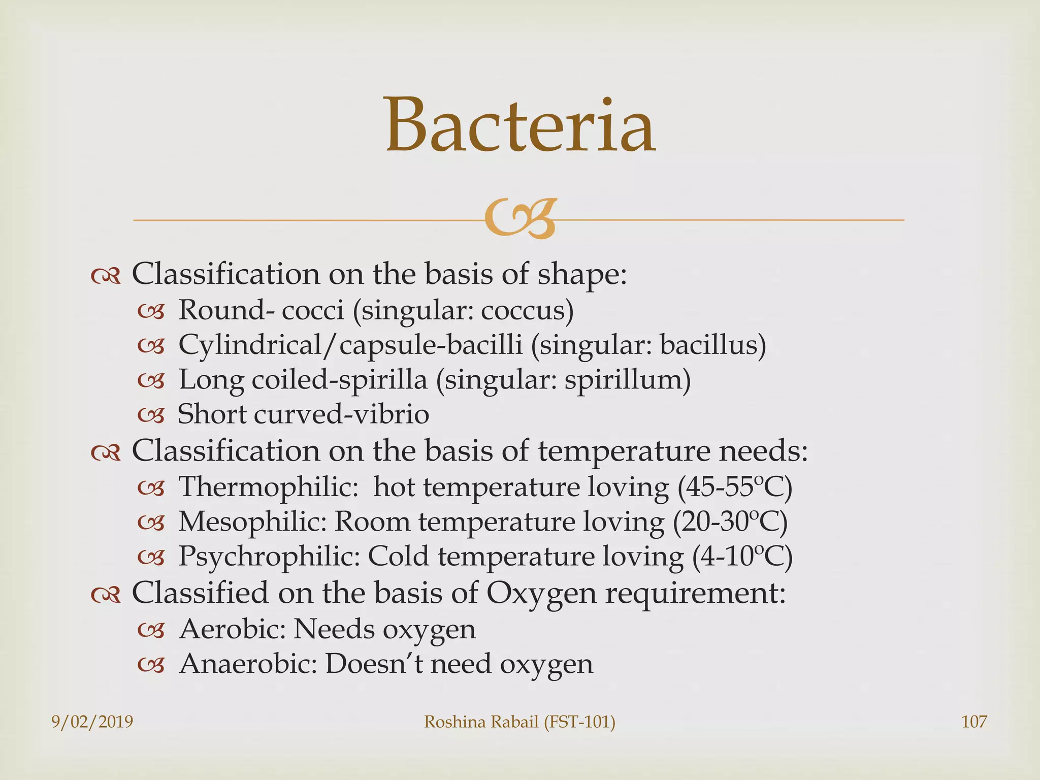 
 Classification on the basis of shape:
 Round- cocci (singular: coccus)
 Cylindrical/capsule-bacilli (singular: bacillus)
 Long coiled-spirilla (singular: spirillum)
 Short curved-vibrio
 Classification on the basis of temperature needs:
 Thermophilic: hot temperature loving (45-55ºC)
 Mesophilic: Room temperature loving (20-30ºC)
 Psychrophilic: Cold temperature loving (4-10ºC)
 Classified on the basis of Oxygen requirement:
 Aerobic: Needs oxygen
 Anaerobic: Doesn’t need oxygen
9/02/2019 Roshina Rabail (FST-101) 107
Bacteria
 
