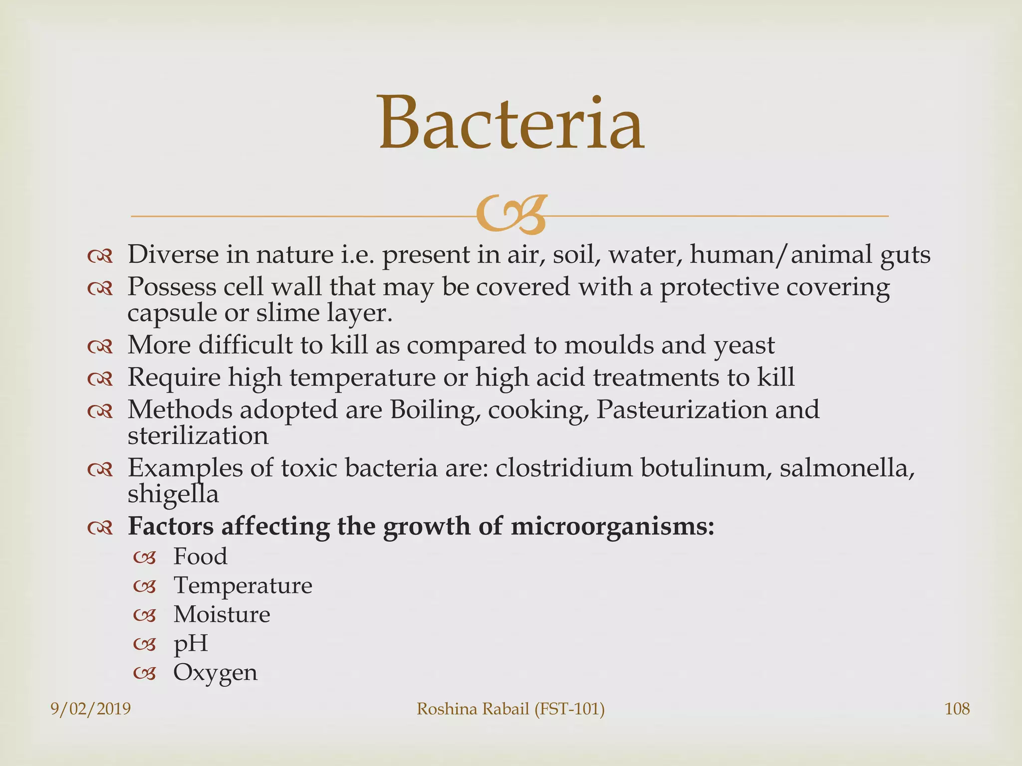  Diverse in nature i.e. present in air, soil, water, human/animal guts
 Possess cell wall that may be covered with a protective covering
capsule or slime layer.
 More difficult to kill as compared to moulds and yeast
 Require high temperature or high acid treatments to kill
 Methods adopted are Boiling, cooking, Pasteurization and
sterilization
 Examples of toxic bacteria are: clostridium botulinum, salmonella,
shigella
 Factors affecting the growth of microorganisms:
 Food
 Temperature
 Moisture
 pH
 Oxygen
9/02/2019 Roshina Rabail (FST-101) 108
Bacteria
 