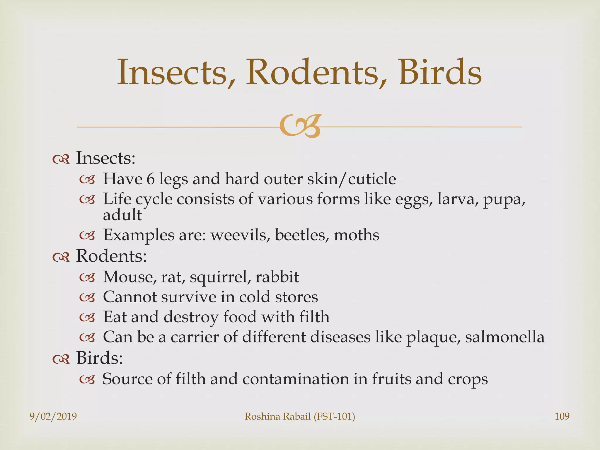
 Insects:
 Have 6 legs and hard outer skin/cuticle
 Life cycle consists of various forms like eggs, larva, pupa,
adult
 Examples are: weevils, beetles, moths
 Rodents:
 Mouse, rat, squirrel, rabbit
 Cannot survive in cold stores
 Eat and destroy food with filth
 Can be a carrier of different diseases like plaque, salmonella
 Birds:
 Source of filth and contamination in fruits and crops
9/02/2019 Roshina Rabail (FST-101) 109
Insects, Rodents, Birds
 