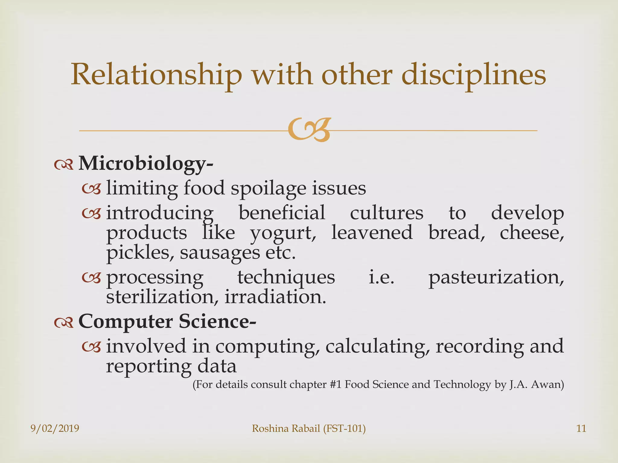 
 Microbiology-
 limiting food spoilage issues
 introducing beneficial cultures to develop
products like yogurt, leavened bread, cheese,
pickles, sausages etc.
 processing techniques i.e. pasteurization,
sterilization, irradiation.
 Computer Science-
 involved in computing, calculating, recording and
reporting data
(For details consult chapter #1 Food Science and Technology by J.A. Awan)
9/02/2019 Roshina Rabail (FST-101) 11
Relationship with other disciplines
 