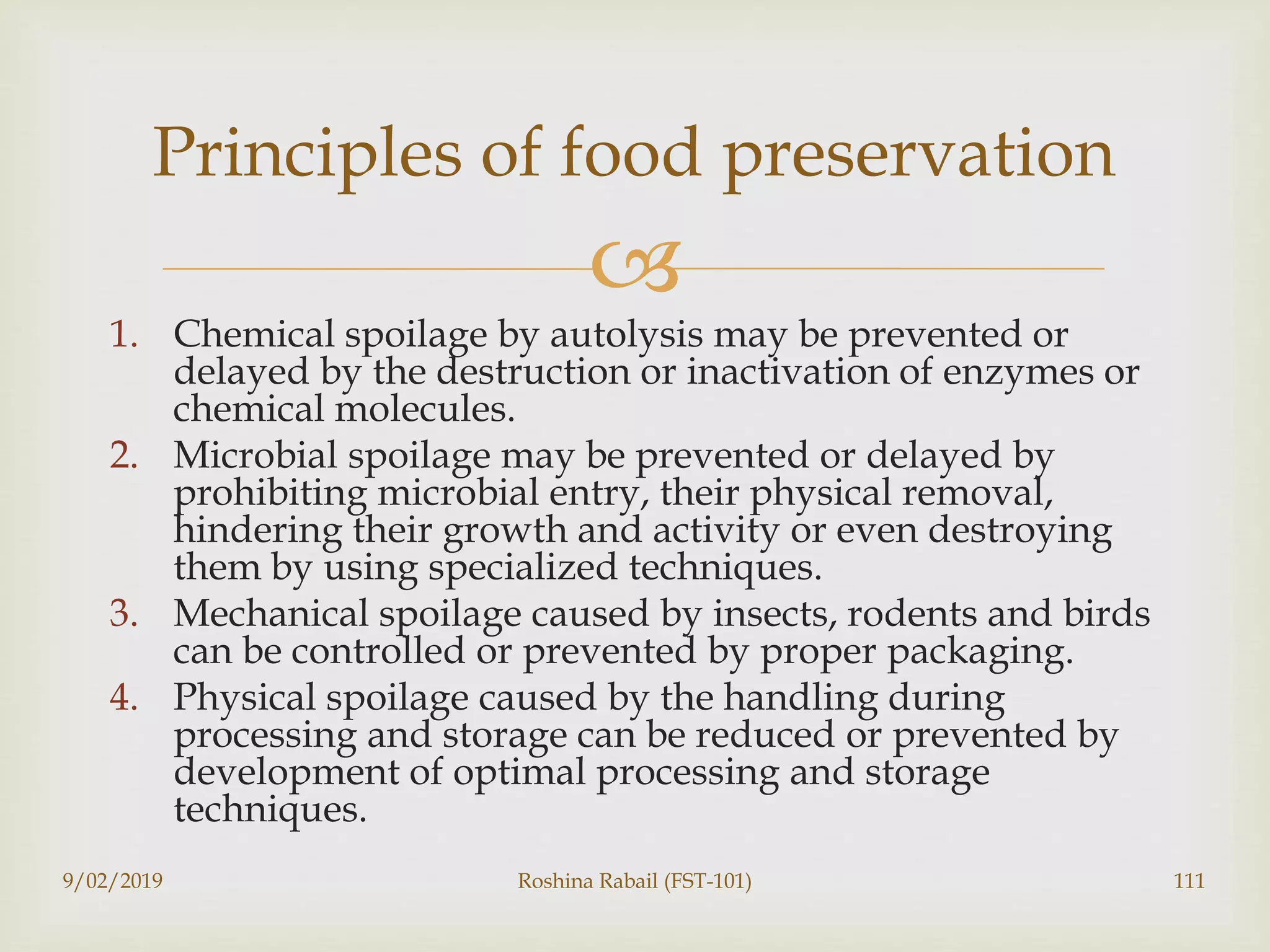 
1. Chemical spoilage by autolysis may be prevented or
delayed by the destruction or inactivation of enzymes or
chemical molecules.
2. Microbial spoilage may be prevented or delayed by
prohibiting microbial entry, their physical removal,
hindering their growth and activity or even destroying
them by using specialized techniques.
3. Mechanical spoilage caused by insects, rodents and birds
can be controlled or prevented by proper packaging.
4. Physical spoilage caused by the handling during
processing and storage can be reduced or prevented by
development of optimal processing and storage
techniques.
9/02/2019 Roshina Rabail (FST-101) 111
Principles of food preservation
 