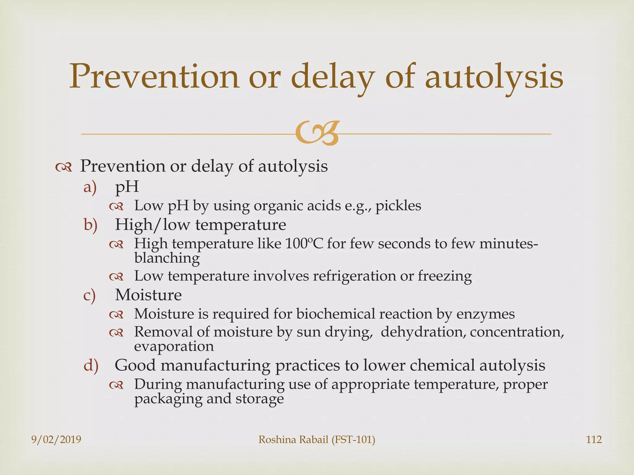 
 Prevention or delay of autolysis
a) pH
 Low pH by using organic acids e.g., pickles
b) High/low temperature
 High temperature like 100ºC for few seconds to few minutes-
blanching
 Low temperature involves refrigeration or freezing
c) Moisture
 Moisture is required for biochemical reaction by enzymes
 Removal of moisture by sun drying, dehydration, concentration,
evaporation
d) Good manufacturing practices to lower chemical autolysis
 During manufacturing use of appropriate temperature, proper
packaging and storage
9/02/2019 Roshina Rabail (FST-101) 112
Prevention or delay of autolysis
 