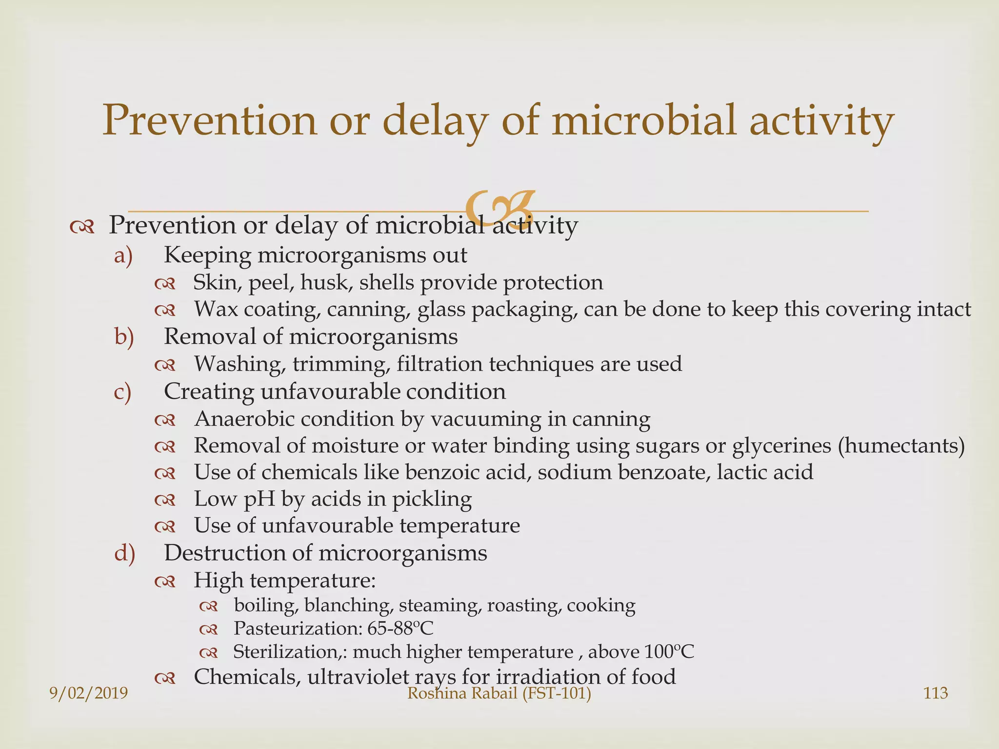  Prevention or delay of microbial activity
a) Keeping microorganisms out
 Skin, peel, husk, shells provide protection
 Wax coating, canning, glass packaging, can be done to keep this covering intact
b) Removal of microorganisms
 Washing, trimming, filtration techniques are used
c) Creating unfavourable condition
 Anaerobic condition by vacuuming in canning
 Removal of moisture or water binding using sugars or glycerines (humectants)
 Use of chemicals like benzoic acid, sodium benzoate, lactic acid
 Low pH by acids in pickling
 Use of unfavourable temperature
d) Destruction of microorganisms
 High temperature:
 boiling, blanching, steaming, roasting, cooking
 Pasteurization: 65-88ºC
 Sterilization,: much higher temperature , above 100ºC
 Chemicals, ultraviolet rays for irradiation of food
9/02/2019 Roshina Rabail (FST-101) 113
Prevention or delay of microbial activity
 
