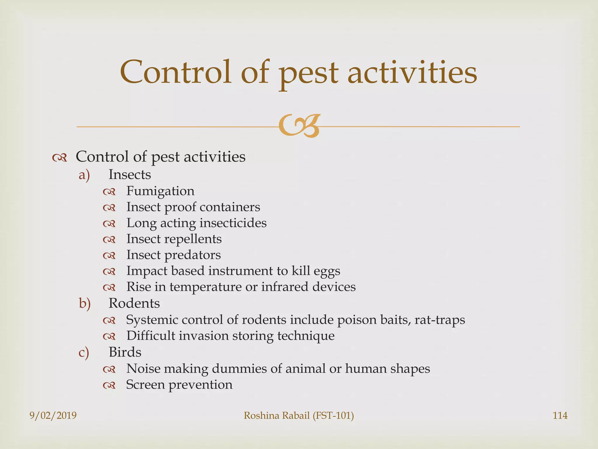 
 Control of pest activities
a) Insects
 Fumigation
 Insect proof containers
 Long acting insecticides
 Insect repellents
 Insect predators
 Impact based instrument to kill eggs
 Rise in temperature or infrared devices
b) Rodents
 Systemic control of rodents include poison baits, rat-traps
 Difficult invasion storing technique
c) Birds
 Noise making dummies of animal or human shapes
 Screen prevention
9/02/2019 Roshina Rabail (FST-101) 114
Control of pest activities
 