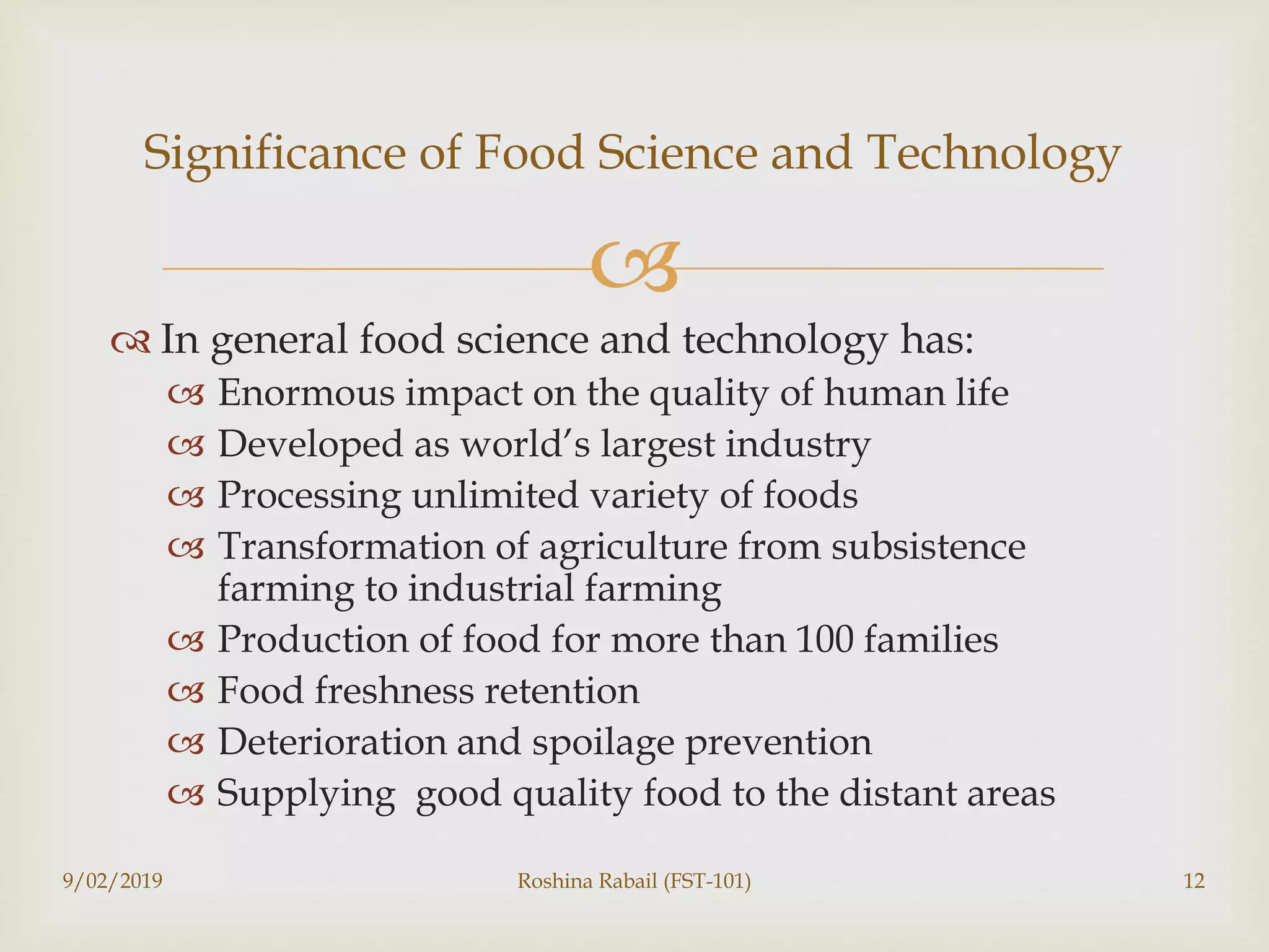 
 In general food science and technology has:
 Enormous impact on the quality of human life
 Developed as world’s largest industry
 Processing unlimited variety of foods
 Transformation of agriculture from subsistence
farming to industrial farming
 Production of food for more than 100 families
 Food freshness retention
 Deterioration and spoilage prevention
 Supplying good quality food to the distant areas
Significance of Food Science and Technology
9/02/2019 Roshina Rabail (FST-101) 12
 