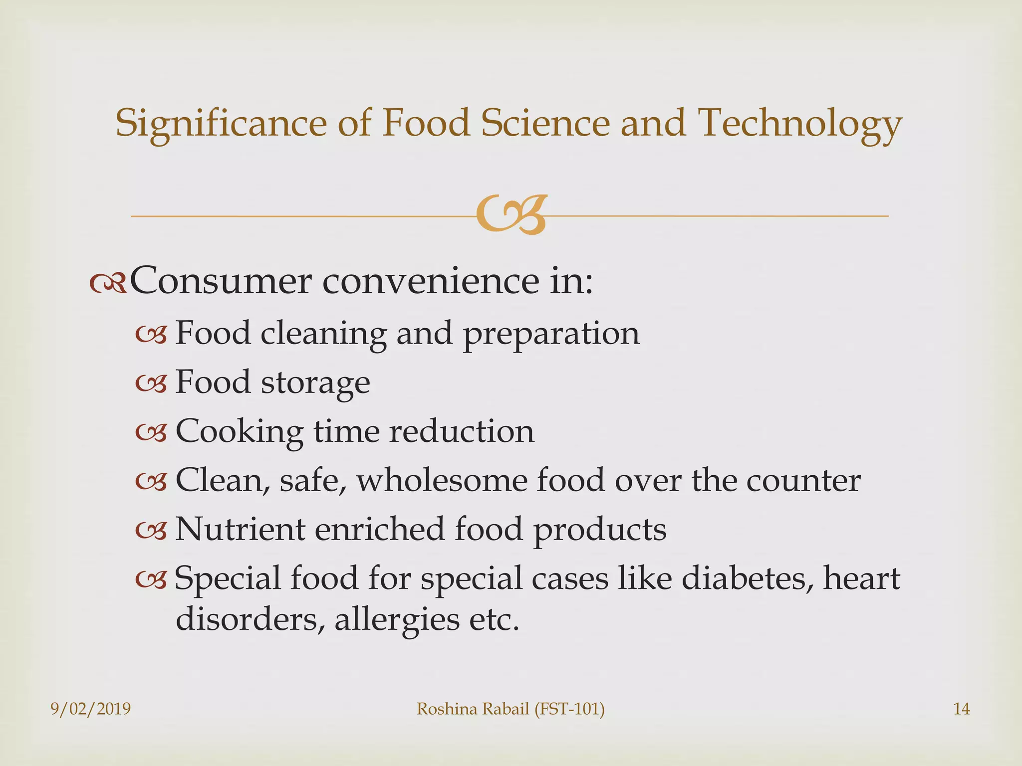 
Consumer convenience in:
 Food cleaning and preparation
 Food storage
 Cooking time reduction
 Clean, safe, wholesome food over the counter
 Nutrient enriched food products
 Special food for special cases like diabetes, heart
disorders, allergies etc.
9/02/2019 Roshina Rabail (FST-101) 14
Significance of Food Science and Technology
 