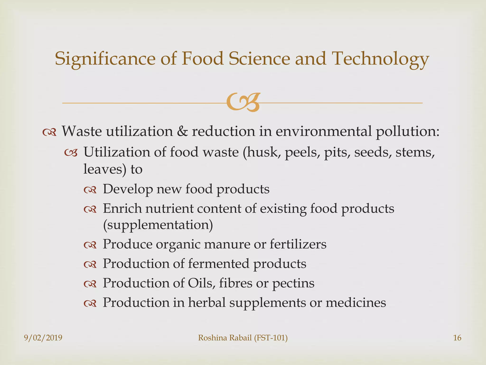 
 Waste utilization & reduction in environmental pollution:
 Utilization of food waste (husk, peels, pits, seeds, stems,
leaves) to
 Develop new food products
 Enrich nutrient content of existing food products
(supplementation)
 Produce organic manure or fertilizers
 Production of fermented products
 Production of Oils, fibres or pectins
 Production in herbal supplements or medicines
9/02/2019 Roshina Rabail (FST-101) 16
Significance of Food Science and Technology
 