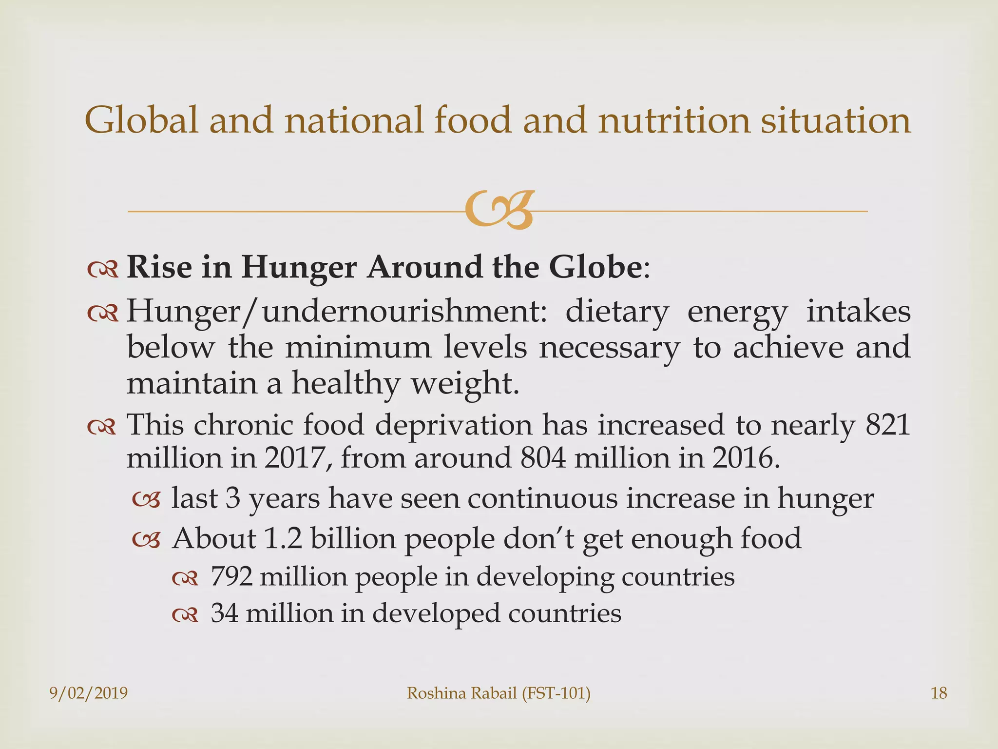 
 Rise in Hunger Around the Globe:
 Hunger/undernourishment: dietary energy intakes
below the minimum levels necessary to achieve and
maintain a healthy weight.
 This chronic food deprivation has increased to nearly 821
million in 2017, from around 804 million in 2016.
 last 3 years have seen continuous increase in hunger
 About 1.2 billion people don’t get enough food
 792 million people in developing countries
 34 million in developed countries
Global and national food and nutrition situation
9/02/2019 Roshina Rabail (FST-101) 18
 