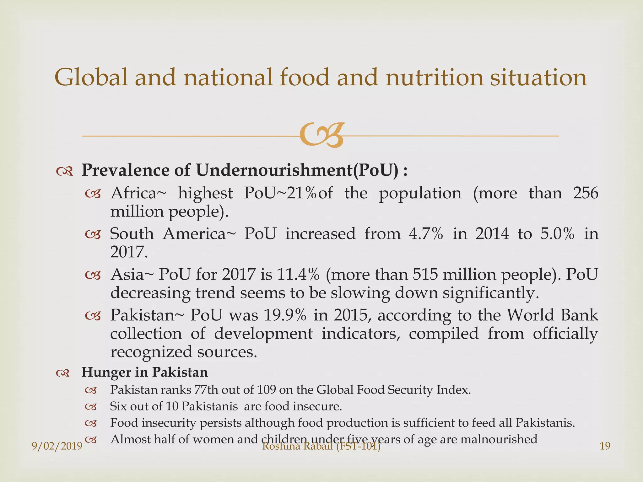 
 Prevalence of Undernourishment(PoU) :
 Africa~ highest PoU~21%of the population (more than 256
million people).
 South America~ PoU increased from 4.7% in 2014 to 5.0% in
2017.
 Asia~ PoU for 2017 is 11.4% (more than 515 million people). PoU
decreasing trend seems to be slowing down significantly.
 Pakistan~ PoU was 19.9% in 2015, according to the World Bank
collection of development indicators, compiled from officially
recognized sources.
 Hunger in Pakistan
 Pakistan ranks 77th out of 109 on the Global Food Security Index.
 Six out of 10 Pakistanis are food insecure.
 Food insecurity persists although food production is sufficient to feed all Pakistanis.
 Almost half of women and children under five years of age are malnourished9/02/2019 Roshina Rabail (FST-101) 19
Global and national food and nutrition situation
 