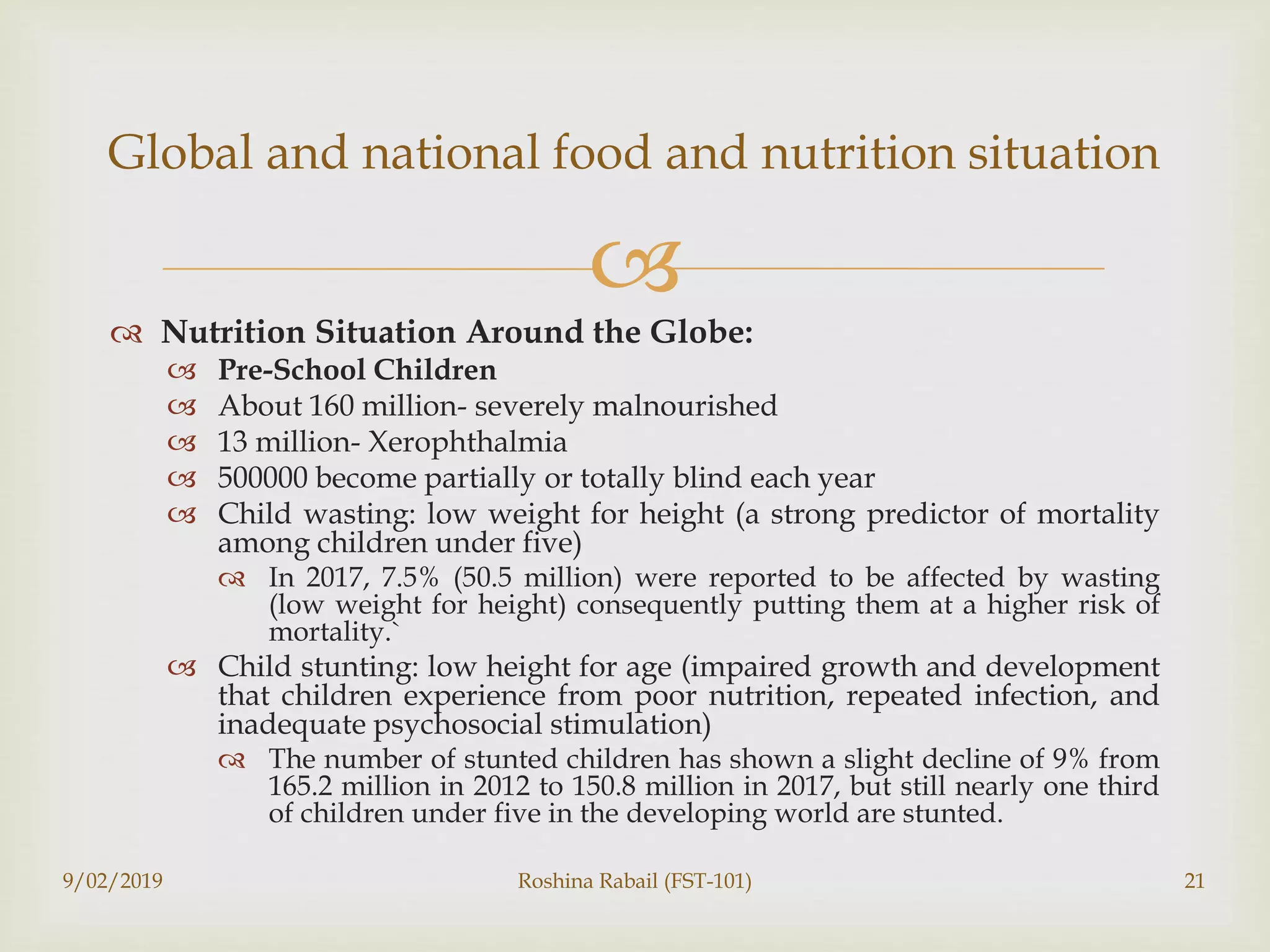 
 Nutrition Situation Around the Globe:
 Pre-School Children
 About 160 million- severely malnourished
 13 million- Xerophthalmia
 500000 become partially or totally blind each year
 Child wasting: low weight for height (a strong predictor of mortality
among children under five)
 In 2017, 7.5% (50.5 million) were reported to be affected by wasting
(low weight for height) consequently putting them at a higher risk of
mortality.`
 Child stunting: low height for age (impaired growth and development
that children experience from poor nutrition, repeated infection, and
inadequate psychosocial stimulation)
 The number of stunted children has shown a slight decline of 9% from
165.2 million in 2012 to 150.8 million in 2017, but still nearly one third
of children under five in the developing world are stunted.
9/02/2019 Roshina Rabail (FST-101) 21
Global and national food and nutrition situation
 