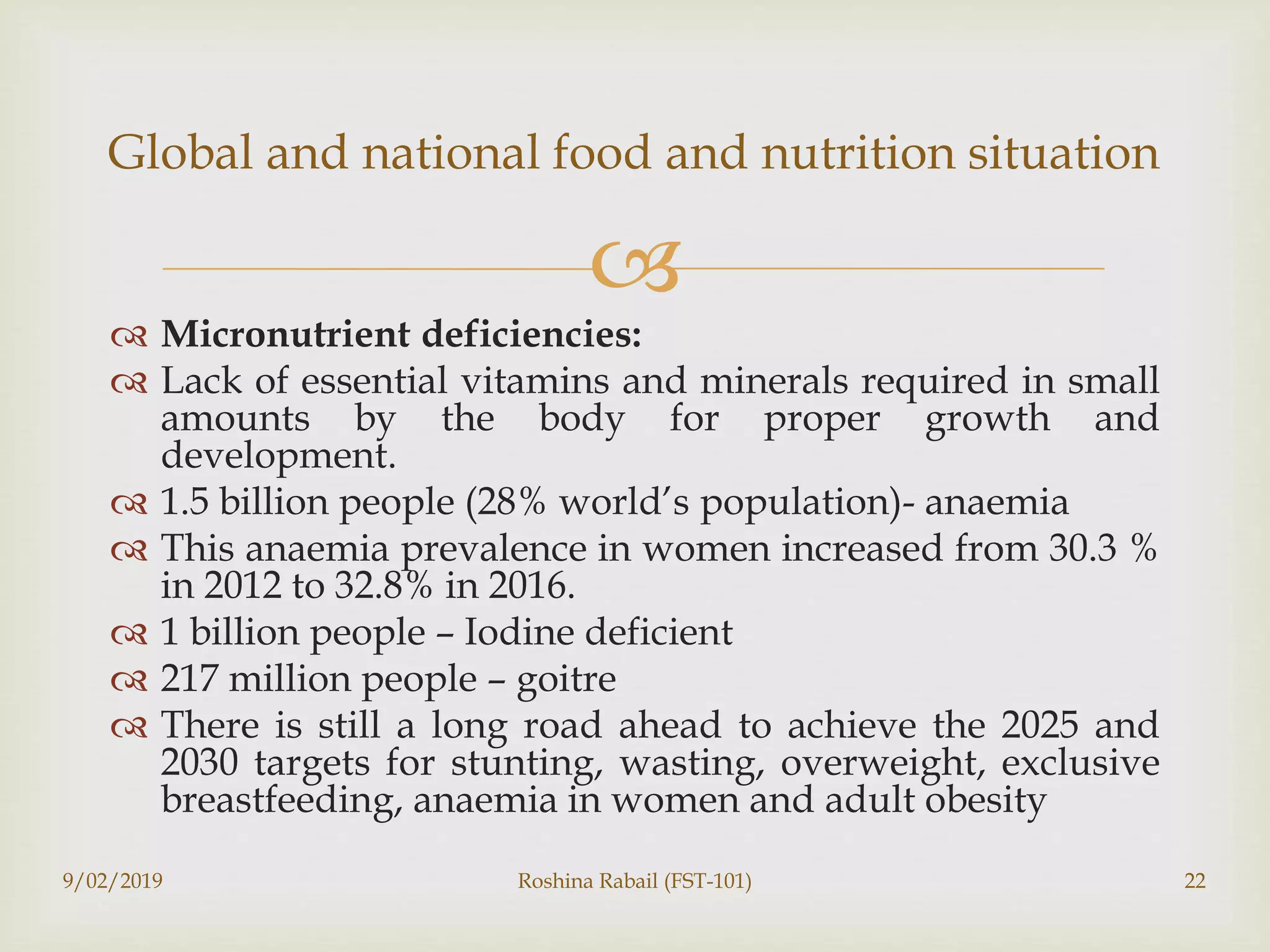 
 Micronutrient deficiencies:
 Lack of essential vitamins and minerals required in small
amounts by the body for proper growth and
development.
 1.5 billion people (28% world’s population)- anaemia
 This anaemia prevalence in women increased from 30.3 %
in 2012 to 32.8% in 2016.
 1 billion people – Iodine deficient
 217 million people – goitre
 There is still a long road ahead to achieve the 2025 and
2030 targets for stunting, wasting, overweight, exclusive
breastfeeding, anaemia in women and adult obesity
9/02/2019 Roshina Rabail (FST-101) 22
Global and national food and nutrition situation
 