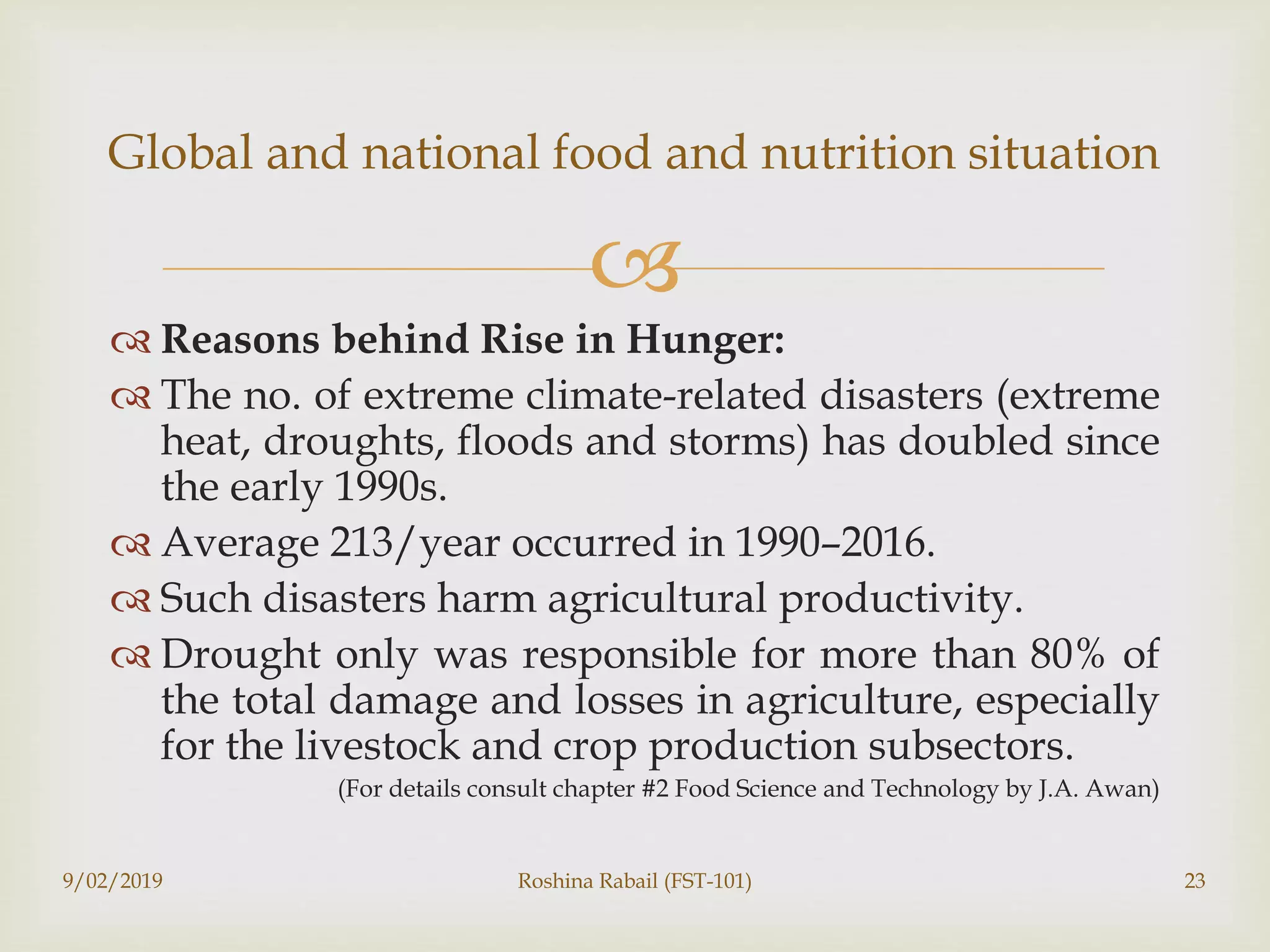 
 Reasons behind Rise in Hunger:
 The no. of extreme climate-related disasters (extreme
heat, droughts, floods and storms) has doubled since
the early 1990s.
 Average 213/year occurred in 1990–2016.
 Such disasters harm agricultural productivity.
 Drought only was responsible for more than 80% of
the total damage and losses in agriculture, especially
for the livestock and crop production subsectors.
(For details consult chapter #2 Food Science and Technology by J.A. Awan)
9/02/2019 Roshina Rabail (FST-101) 23
Global and national food and nutrition situation
 