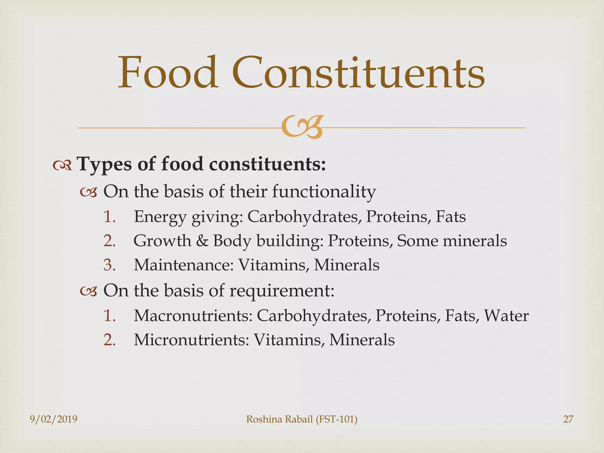 
 Types of food constituents:
 On the basis of their functionality
1. Energy giving: Carbohydrates, Proteins, Fats
2. Growth & Body building: Proteins, Some minerals
3. Maintenance: Vitamins, Minerals
 On the basis of requirement:
1. Macronutrients: Carbohydrates, Proteins, Fats, Water
2. Micronutrients: Vitamins, Minerals
9/02/2019 Roshina Rabail (FST-101) 27
Food Constituents
 