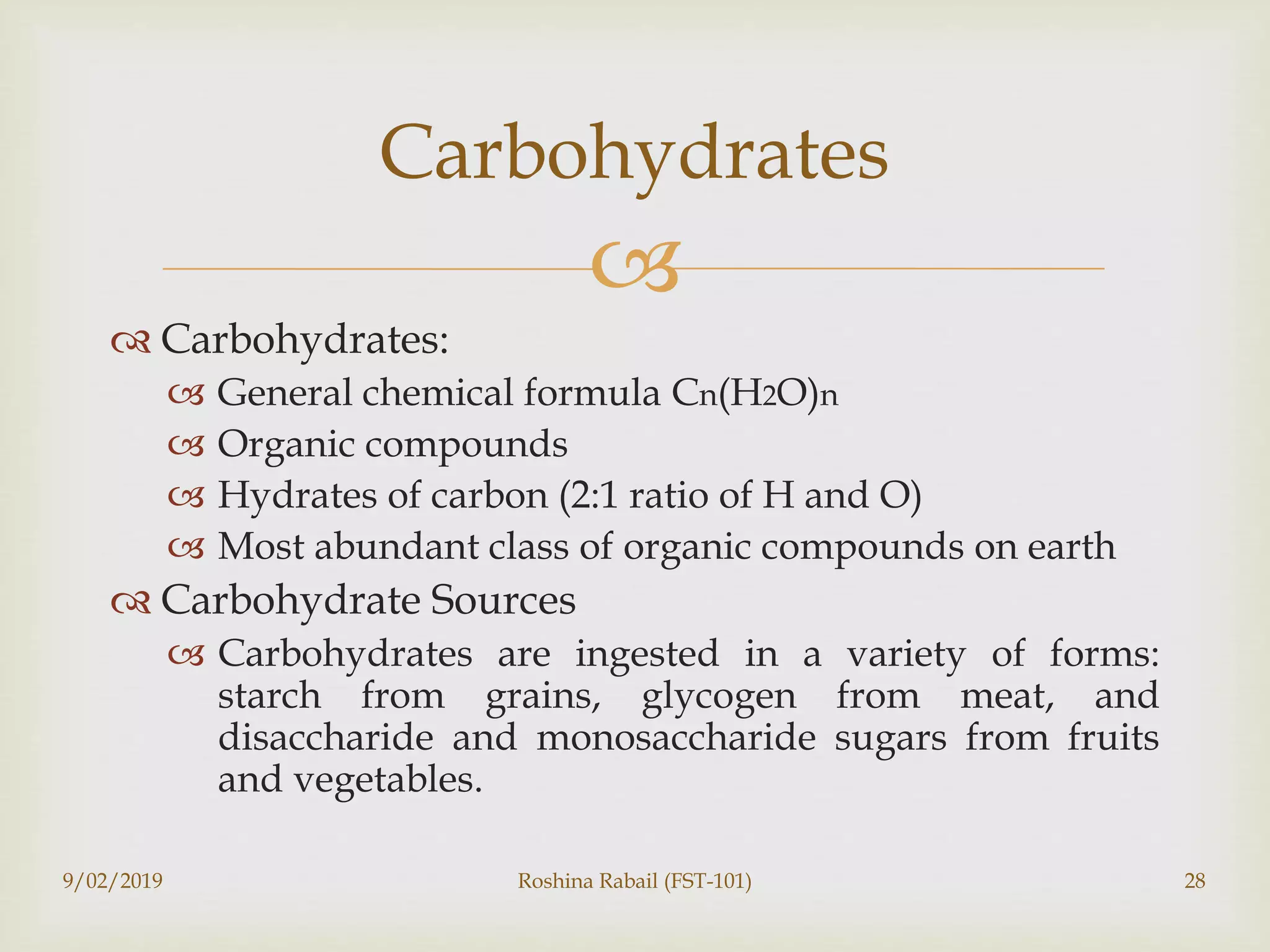 
 Carbohydrates:
 General chemical formula Cn(H2O)n
 Organic compounds
 Hydrates of carbon (2:1 ratio of H and O)
 Most abundant class of organic compounds on earth
 Carbohydrate Sources
 Carbohydrates are ingested in a variety of forms:
starch from grains, glycogen from meat, and
disaccharide and monosaccharide sugars from fruits
and vegetables.
Carbohydrates
9/02/2019 Roshina Rabail (FST-101) 28
 